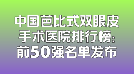 中国芭比式双眼皮手术医院排行榜：前50强名单发布