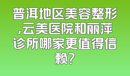 普洱地区美容整形，云美医院和丽萍诊所哪家更值得信赖？