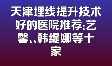 天津埋线提升技术好的医院推荐：艺馨、、韩缇娜等十家