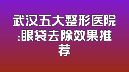 武汉五大整形医院：眼袋去除效果推荐