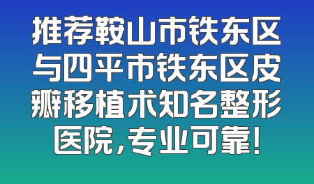 推荐鞍山市铁东区与四平市铁东区皮瓣移植术知名整形医院，专业可靠！