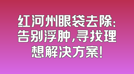 红河州眼袋去除：告别浮肿，寻找理想解决方案！