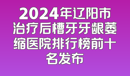 2024年辽阳市治疗后槽牙牙龈萎缩医院排行榜前十名发布