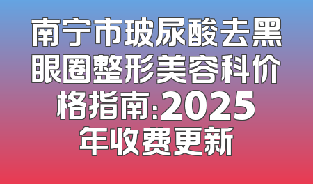 南宁市玻尿酸去黑眼圈整形美容科价格指南：2025年收费更新