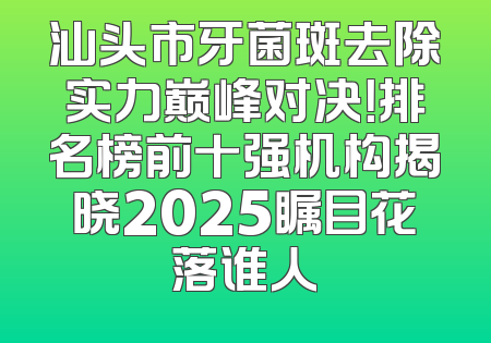 汕头市牙菌斑去除实力巅峰对决！排名榜前十强机构揭晓2025瞩目花落谁人