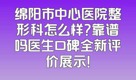 绵阳市中心医院整形科怎么样？靠谱吗医生口碑全新评价展示！