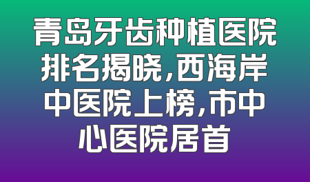 青岛牙齿种植医院排名揭晓，西海岸中医院上榜，市中心医院居首