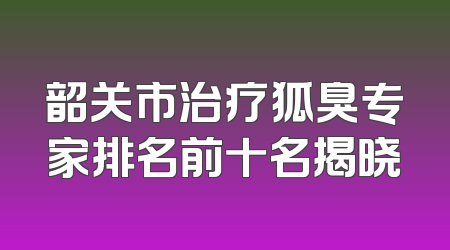 韶关市治疗狐臭专家排名前十名揭晓