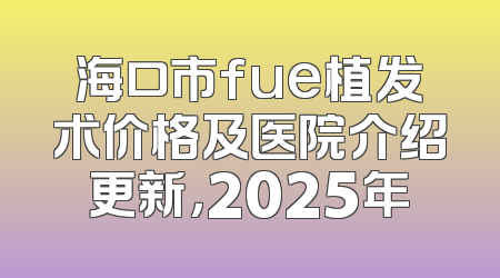 海口市fue植发术价格及医院介绍更新，2025年