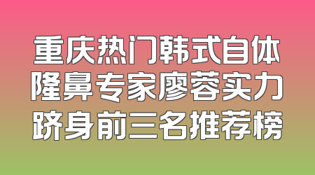 重庆热门韩式自体隆鼻专家廖蓉实力跻身前三名推荐榜