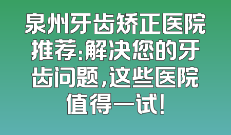 泉州牙齿矫正医院推荐：解决您的牙齿问题，这些医院值得一试！
