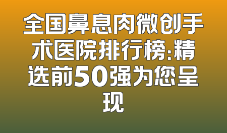 全国鼻息肉微创手术医院排行榜：精选前50强为您呈现