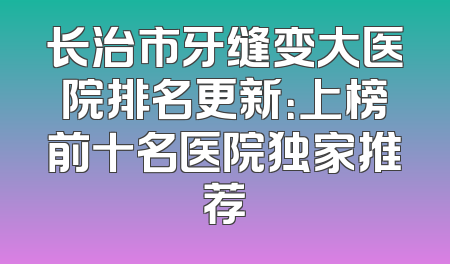 长治市牙缝变大医院排名更新：上榜前十名医院独家推荐