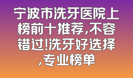 宁波市洗牙医院上榜前十推荐，不容错过！洗牙好选择，专业榜单