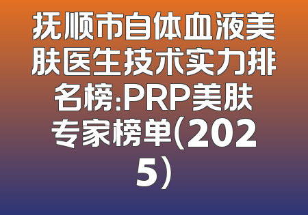 抚顺市自体血液美肤医生技术实力排名榜：PRP美肤专家榜单（2025）