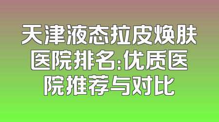 天津液态拉皮焕肤医院排名：优质医院推荐与对比