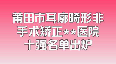 莆田市耳廓畸形非手术矫正**医院十强名单出炉