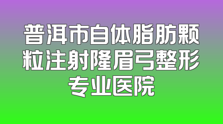 普洱市自体脂肪颗粒注射隆眉弓整形专业医院