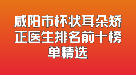 咸阳市杯状耳朵矫正医生排名前十榜单精选