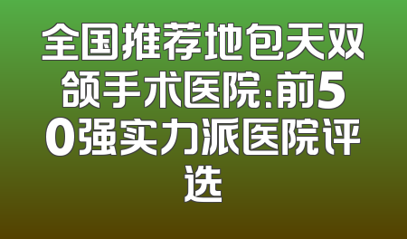 全国推荐地包天双颌手术医院：前50强实力派医院评选