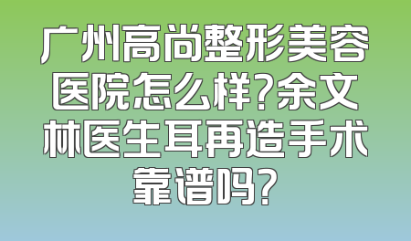 广州高尚整形美容医院怎么样？余文林医生耳再造手术靠谱吗？