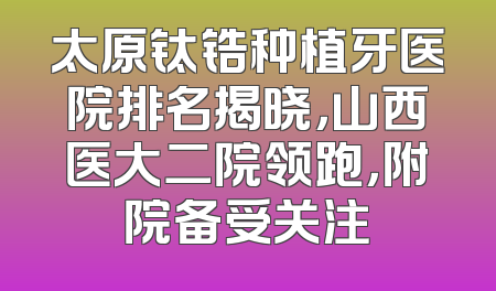 太原钛锆种植牙医院排名揭晓，山西医大二院领跑，附院备受关注