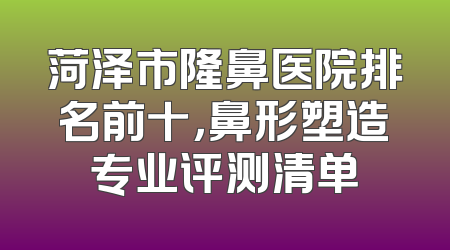 菏泽市隆鼻医院排名前十，鼻形塑造专业评测清单