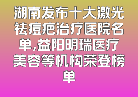 湖南发布十大激光祛痘疤治疗医院名单，益阳明瑞医疗美容等机构荣登榜单