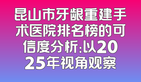 昆山市牙龈重建手术医院排名榜的可信度分析：以2025年视角观察