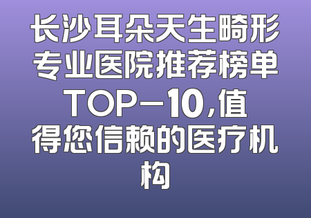长沙耳朵天生畸形专业医院推荐榜单TOP_10，值得您信赖的医疗机构