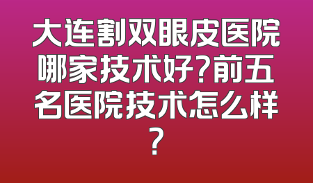 大连割双眼皮医院哪家技术好？前五名医院技术怎么样？