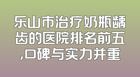 乐山市治疗奶瓶龋齿的医院排名前五，口碑与实力并重