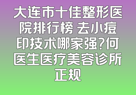 大连市十佳整形医院排行榜 去小痘印技术哪家强？何医生医疗美容诊所正规