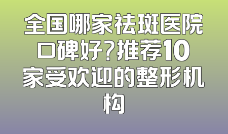 全国哪家祛斑医院口碑好？推荐10家受欢迎的整形机构