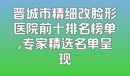 晋城市精细改脸形医院前十排名榜单，专家精选名单呈现