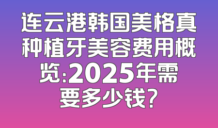 连云港韩国美格真种植牙美容费用概览：2025年需要多少钱？