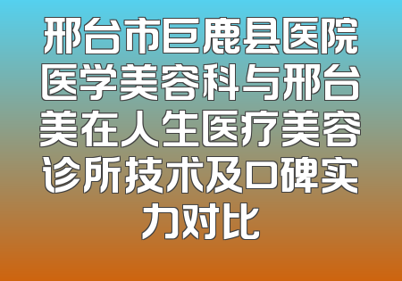 邢台市巨鹿县医院医学美容科与邢台美在人生医疗美容诊所技术及口碑实力对比