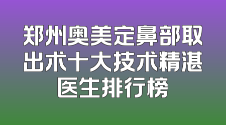 郑州奥美定鼻部取出术十大技术精湛医生排行榜