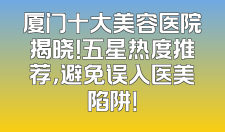 厦门十大美容医院揭晓！五星热度推荐，避免误入医美陷阱！