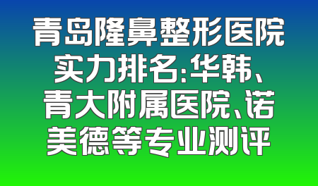 青岛隆鼻整形医院实力排名：华韩、青大附属医院、诺美德等专业测评