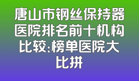 唐山市钢丝保持器医院排名前十机构比较：榜单医院大比拼