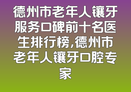 德州市老年人镶牙服务口碑前十名医生排行榜，德州市老年人镶牙口腔专家