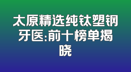 太原精选纯钛塑钢牙医：前十榜单揭晓