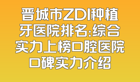 晋城市ZDI种植牙医院排名：综合实力上榜口腔医院口碑实力介绍