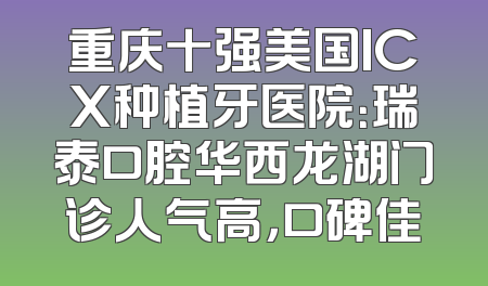 重庆十强美国ICX种植牙医院：瑞泰口腔华西龙湖门诊人气高，口碑佳