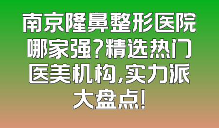 南京隆鼻整形医院哪家强？精选热门医美机构，实力派大盘点！