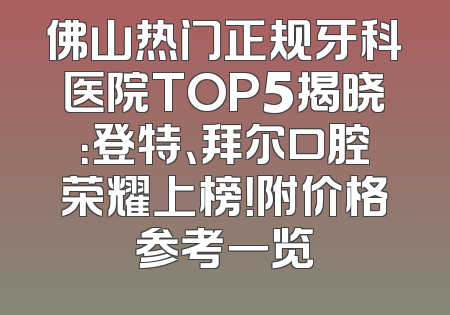 佛山热门正规牙科医院TOP5揭晓：登特、拜尔口腔荣耀上榜！附价格参考一览