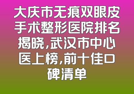 大庆市无痕双眼皮手术整形医院排名揭晓，武汉市中心医上榜，前十佳口碑清单
