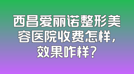 西昌爱丽诺整形美容医院收费怎样，效果咋样？