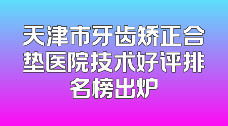 天津市牙齿矫正合垫医院技术好评排名榜出炉